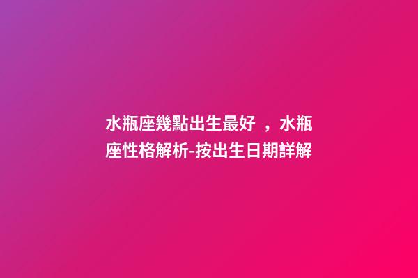 水瓶座幾點出生最好，水瓶座性格解析-按出生日期詳解